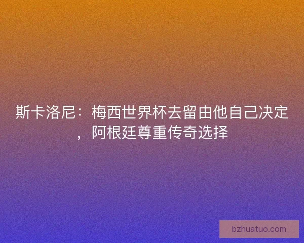 斯卡洛尼：梅西世界杯去留由他自己决定，阿根廷尊重传奇选择