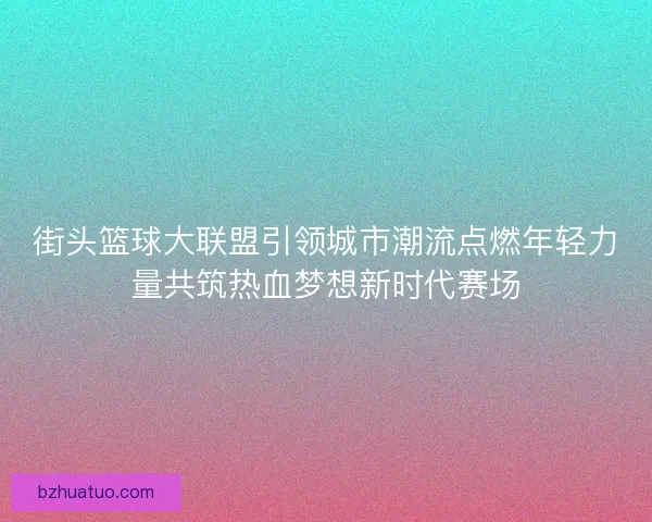 街头篮球大联盟引领城市潮流点燃年轻力量共筑热血梦想新时代赛场