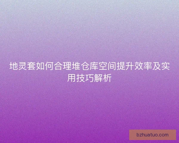地灵套如何合理堆仓库空间提升效率及实用技巧解析