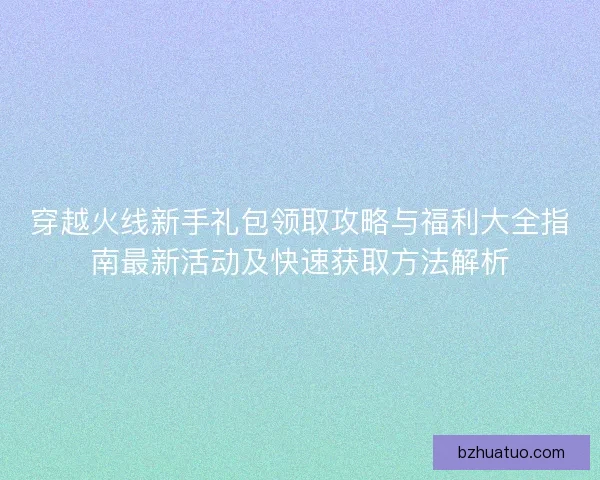 穿越火线新手礼包领取攻略与福利大全指南最新活动及快速获取方法解析