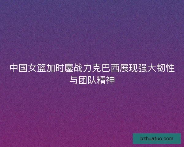 中国女篮加时鏖战力克巴西展现强大韧性与团队精神