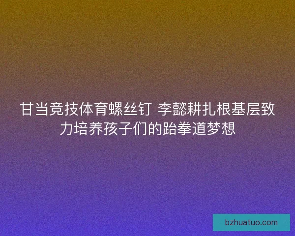 甘当竞技体育螺丝钉 李懿耕扎根基层致力培养孩子们的跆拳道梦想
