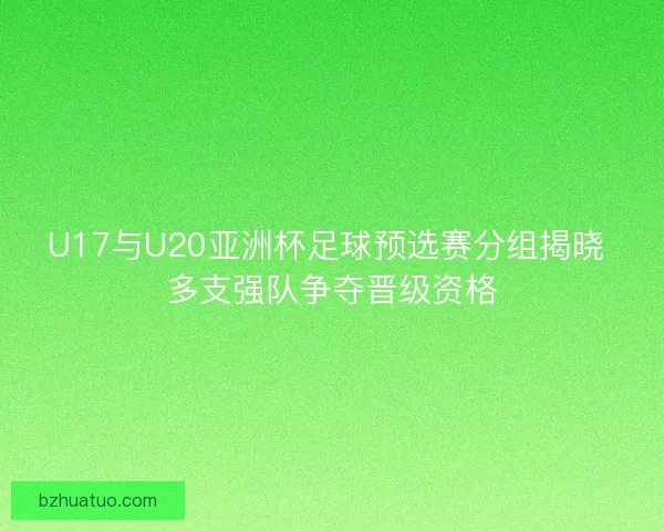 U17与U20亚洲杯足球预选赛分组揭晓 多支强队争夺晋级资格