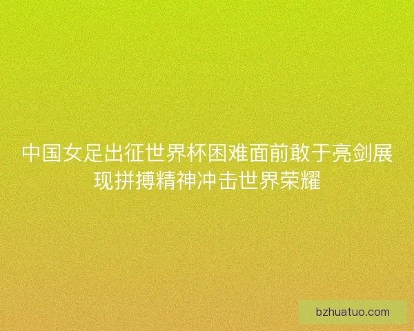 中国女足出征世界杯困难面前敢于亮剑展现拼搏精神冲击世界荣耀