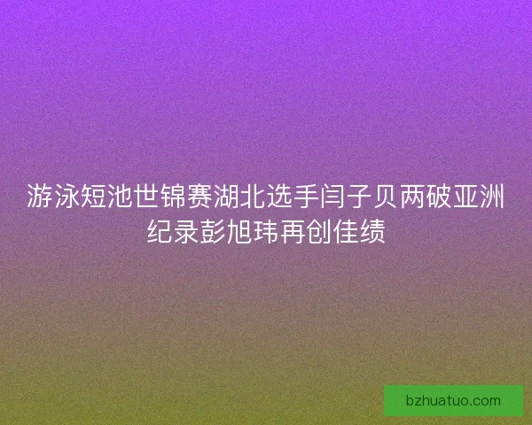 游泳短池世锦赛湖北选手闫子贝两破亚洲纪录彭旭玮再创佳绩