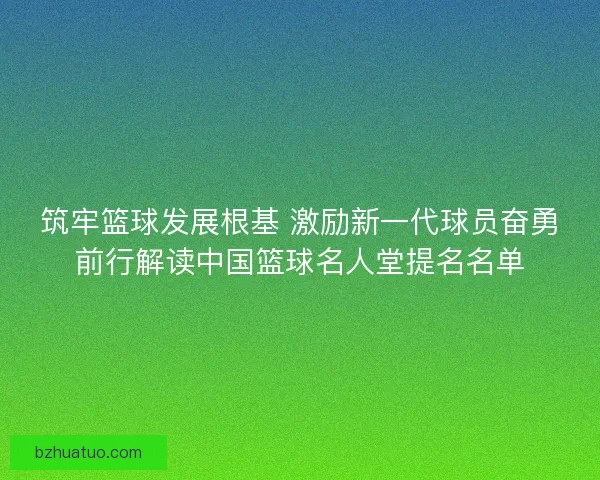 筑牢篮球发展根基 激励新一代球员奋勇前行解读中国篮球名人堂提名名单