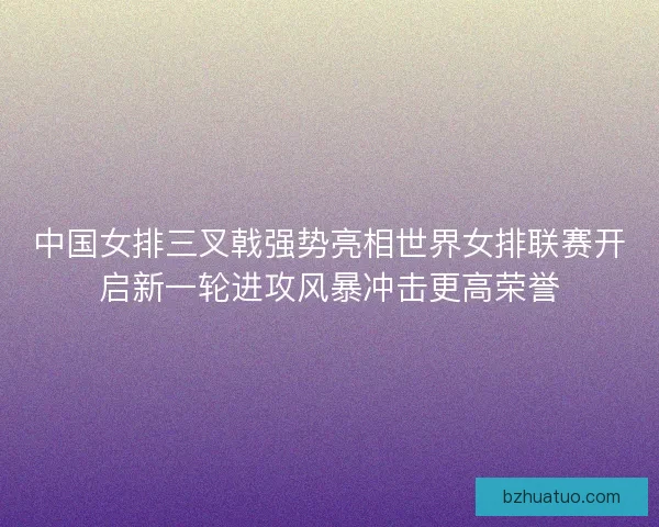 中国女排三叉戟强势亮相世界女排联赛开启新一轮进攻风暴冲击更高荣誉