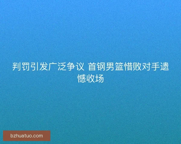 判罚引发广泛争议 首钢男篮惜败对手遗憾收场