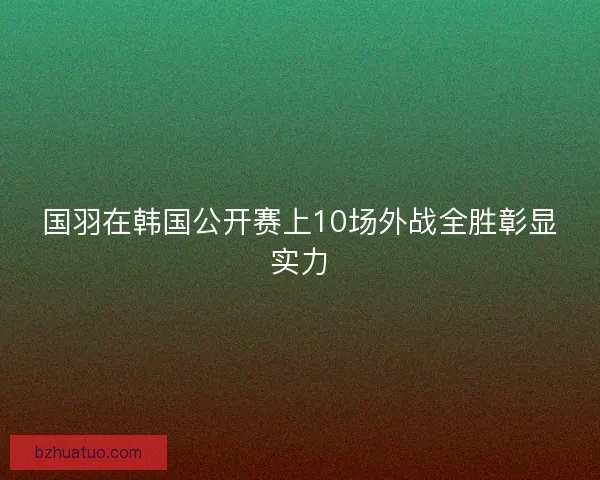 国羽在韩国公开赛上10场外战全胜彰显实力
