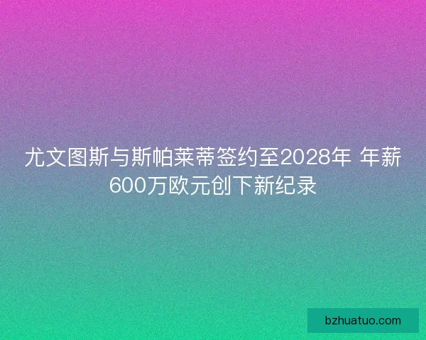 尤文图斯与斯帕莱蒂签约至2028年 年薪600万欧元创下新纪录