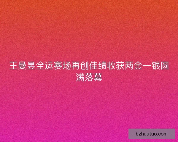 王曼昱全运赛场再创佳绩收获两金一银圆满落幕