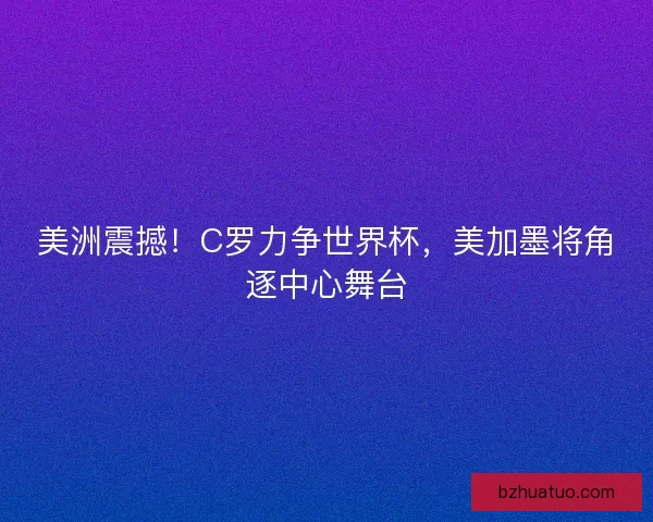 美洲震撼！C罗力争世界杯，美加墨将角逐中心舞台