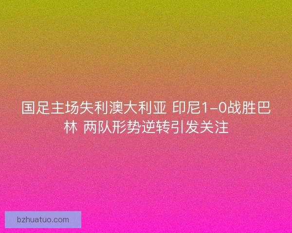 国足主场失利澳大利亚 印尼1-0战胜巴林 两队形势逆转引发关注