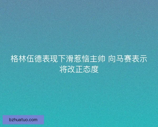 格林伍德表现下滑惹恼主帅 向马赛表示将改正态度