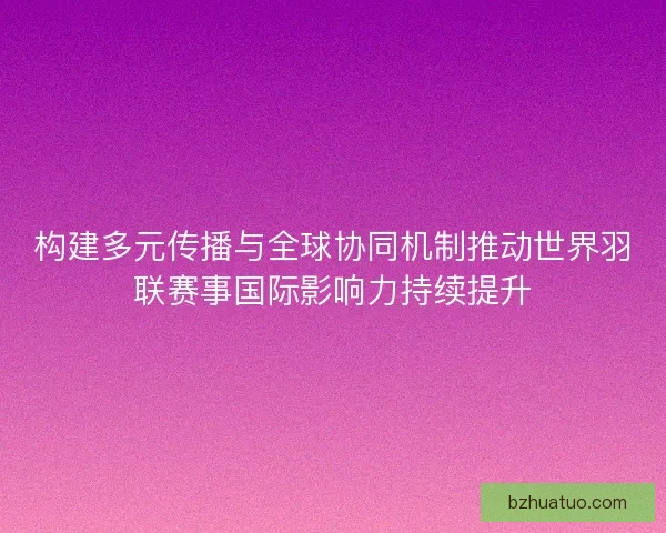 构建多元传播与全球协同机制推动世界羽联赛事国际影响力持续提升