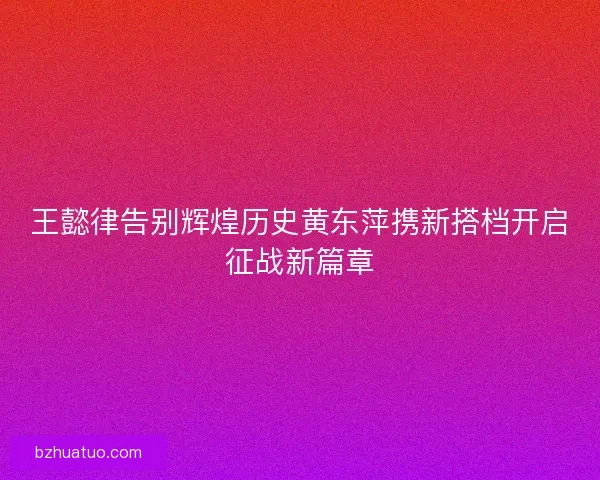 王懿律告别辉煌历史黄东萍携新搭档开启征战新篇章