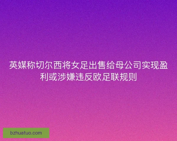 英媒称切尔西将女足出售给母公司实现盈利或涉嫌违反欧足联规则