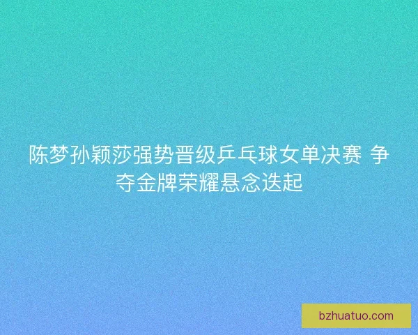 陈梦孙颖莎强势晋级乒乓球女单决赛 争夺金牌荣耀悬念迭起