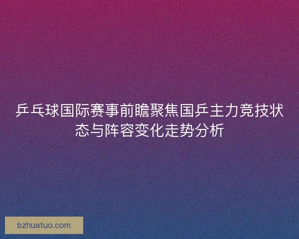 乒乓球国际赛事前瞻聚焦国乒主力竞技状态与阵容变化走势分析