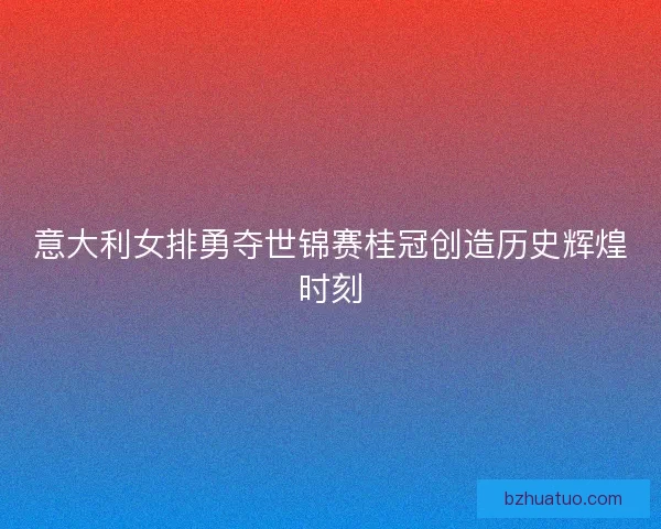 意大利女排勇夺世锦赛桂冠创造历史辉煌时刻