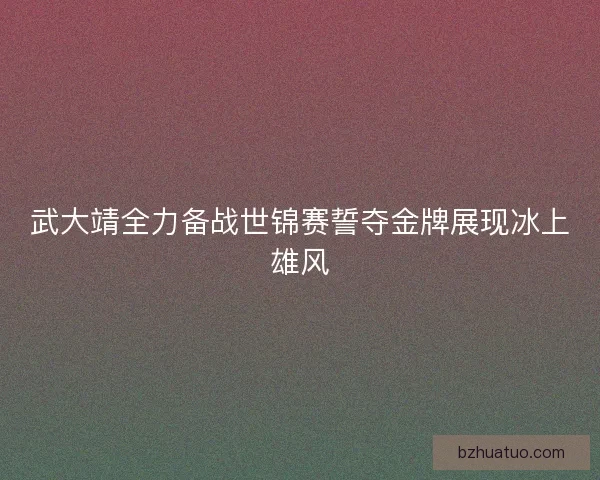 武大靖全力备战世锦赛誓夺金牌展现冰上雄风